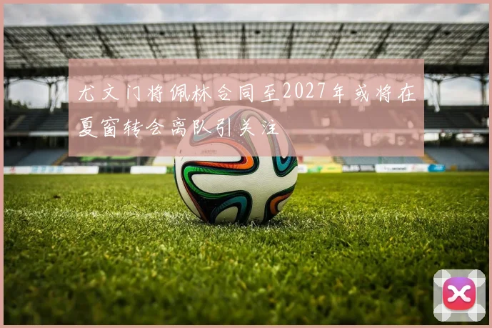 尤文门将佩林合同至2027年或将在夏窗转会离队引关注