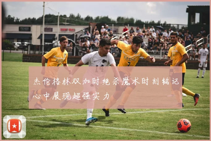 杰伦格林双加时绝杀魔术时刻铭记心中展现超强实力
