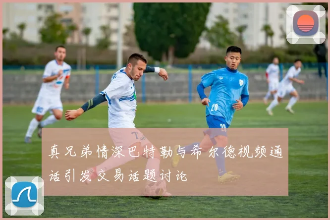 真兄弟情深巴特勒与希尔德视频通话引发交易话题讨论