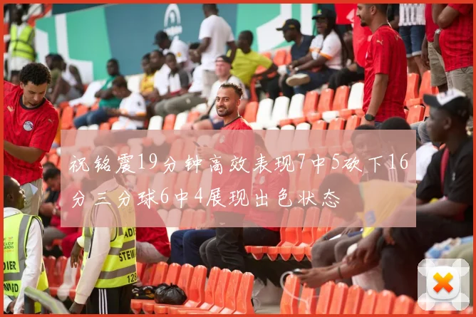 祝铭震19分钟高效表现7中5砍下16分三分球6中4展现出色状态