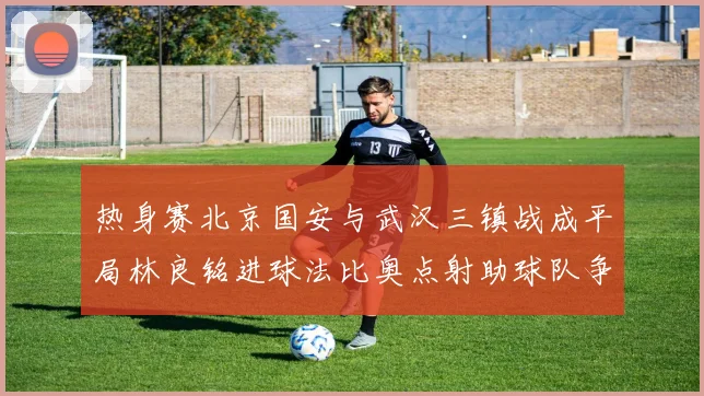 热身赛北京国安与武汉三镇战成平局林良铭进球法比奥点射助球队争平