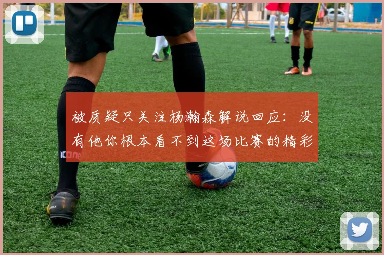 被质疑只关注杨瀚森解说回应：没有他你根本看不到这场比赛的精彩