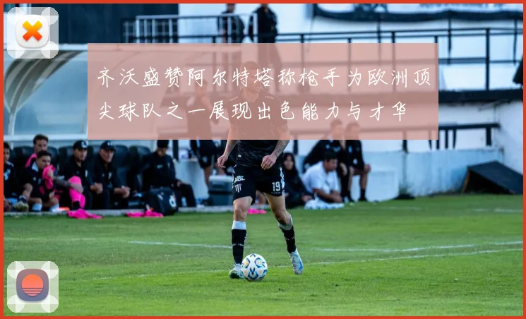 齐沃盛赞阿尔特塔称枪手为欧洲顶尖球队之一展现出色能力与才华