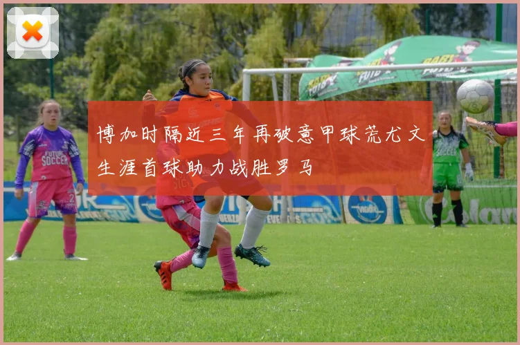 博加时隔近三年再破意甲球荒尤文生涯首球助力战胜罗马