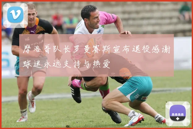 摩洛哥队长罗曼赛斯宣布退役感谢球迷永远支持与热爱