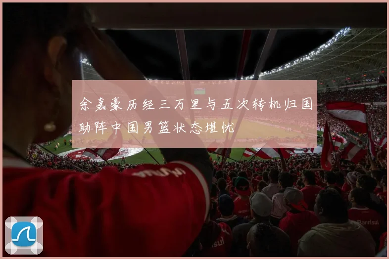 余嘉豪历经三万里与五次转机归国助阵中国男篮状态堪忧
