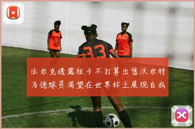 法尔克透露纽卡不打算出售沃尔特马德球员渴望在世界杯上展现自我