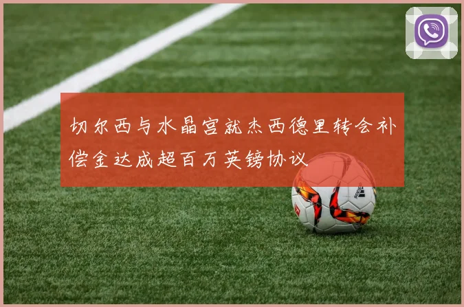 切尔西与水晶宫就杰西德里转会补偿金达成超百万英镑协议