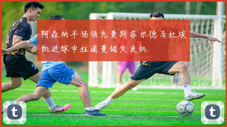 阿森纳半场领先曼斯菲尔德马杜埃凯进球中柱道曼错失良机