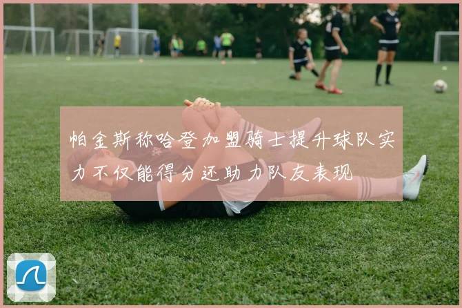 帕金斯称哈登加盟骑士提升球队实力不仅能得分还助力队友表现