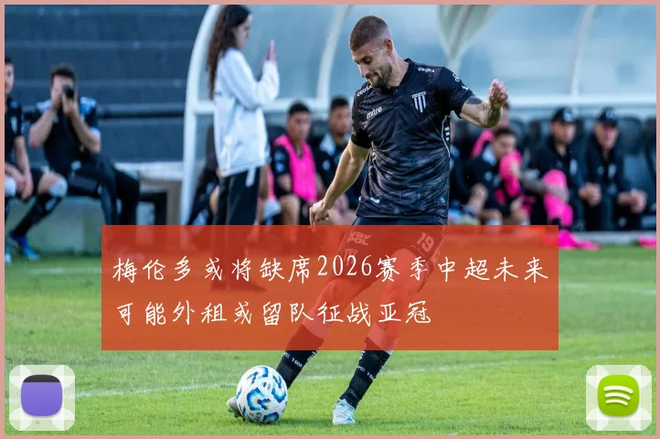 梅伦多或将缺席2026赛季中超未来可能外租或留队征战亚冠