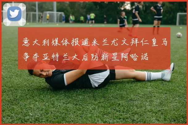 意大利媒体报道米兰尤文拜仁皇马争夺亚特兰大后防新星阿哈诺