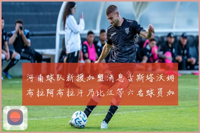 河南球队新援加盟消息古斯塔沃姆布拉阿布拉汗乃比江等六名球员加入