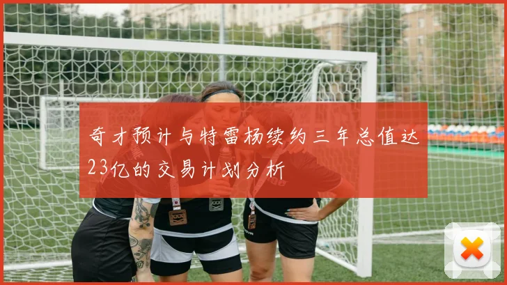 奇才预计与特雷杨续约三年总值达23亿的交易计划分析