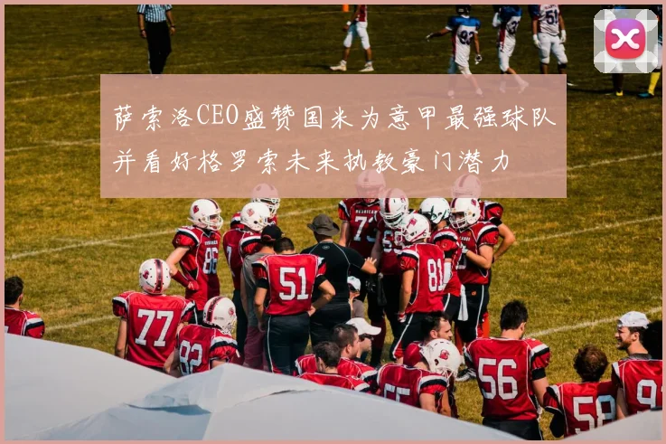 萨索洛CEO盛赞国米为意甲最强球队并看好格罗索未来执教豪门潜力