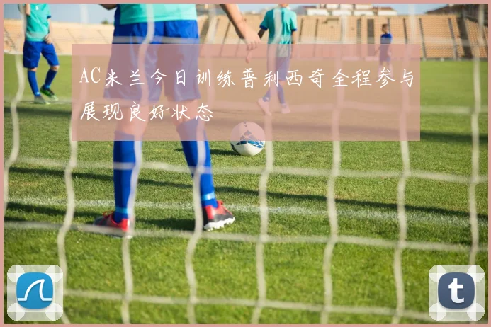 AC米兰今日训练普利西奇全程参与展现良好状态