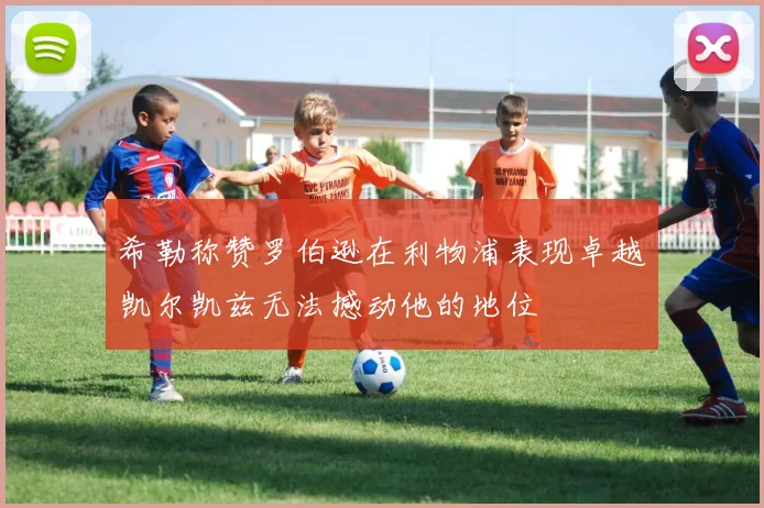 希勒称赞罗伯逊在利物浦表现卓越凯尔凯兹无法撼动他的地位