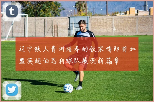 辽宁铁人青训培养的张家鸣即将加盟英超伯恩利球队展现新篇章