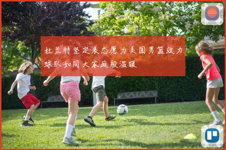 杜兰特坚定表态愿为美国男篮效力球队如同大家庭般温暖