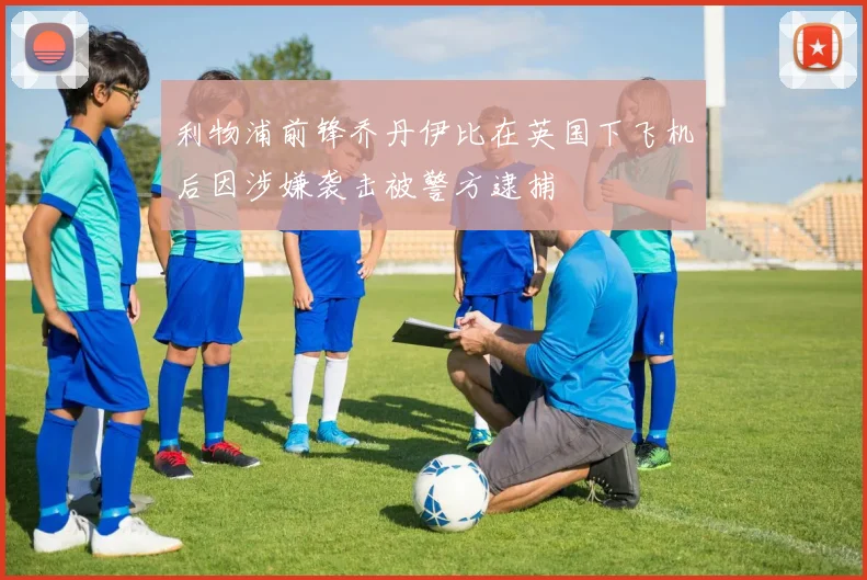 利物浦前锋乔丹伊比在英国下飞机后因涉嫌袭击被警方逮捕