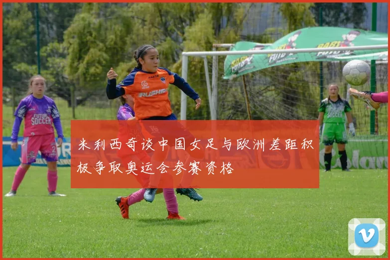 米利西奇谈中国女足与欧洲差距积极争取奥运会参赛资格