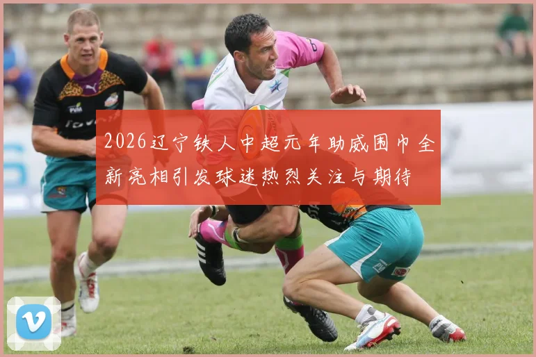 2026辽宁铁人中超元年助威围巾全新亮相引发球迷热烈关注与期待