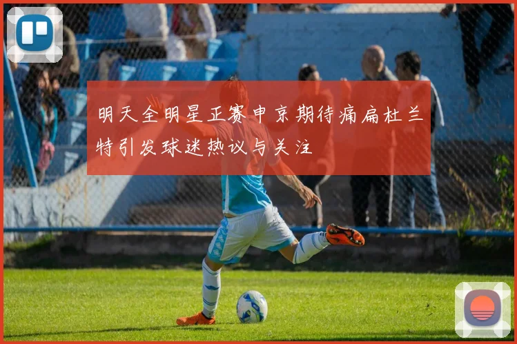 明天全明星正赛申京期待痛扁杜兰特引发球迷热议与关注