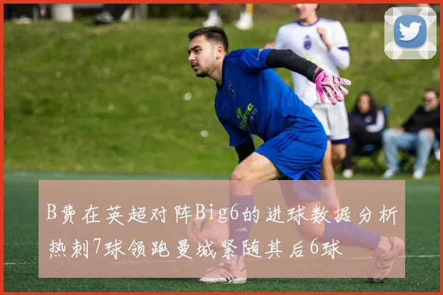 B费在英超对阵Big6的进球数据分析热刺7球领跑曼城紧随其后6球