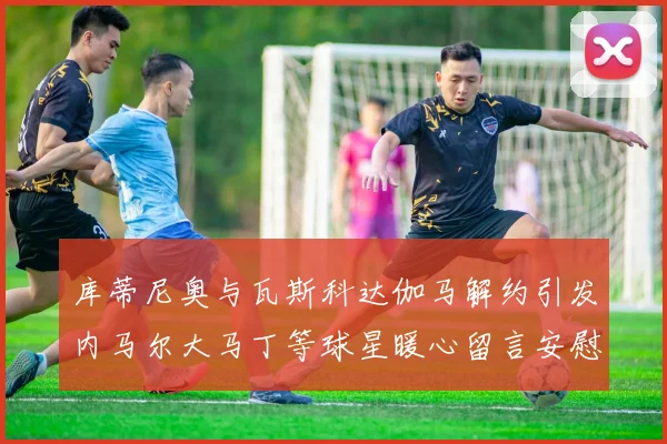 库蒂尼奥与瓦斯科达伽马解约引发内马尔大马丁等球星暖心留言安慰