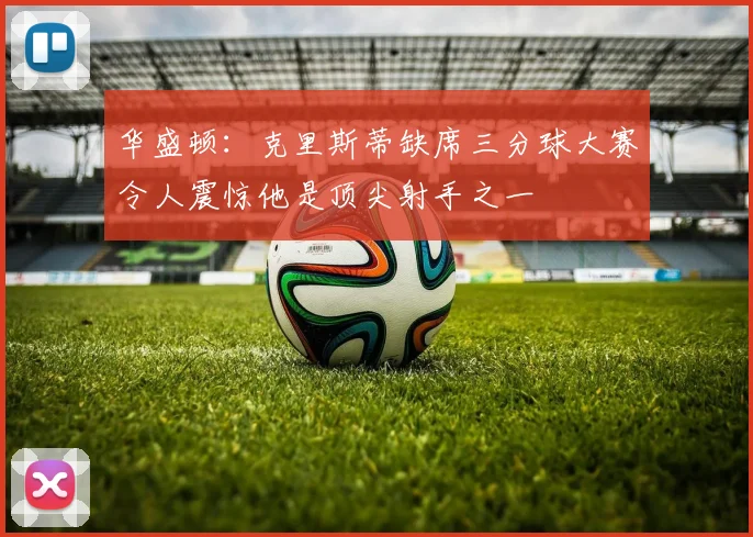 华盛顿：克里斯蒂缺席三分球大赛令人震惊他是顶尖射手之一